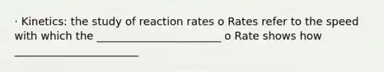 · Kinetics: the study of reaction rates o Rates refer to the speed with which the _______________________ o Rate shows how _______________________