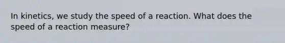 In kinetics, we study the speed of a reaction. What does the speed of a reaction measure?