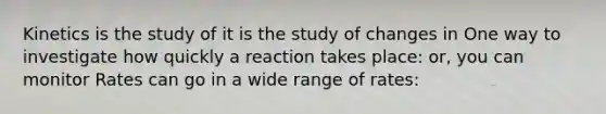 Kinetics is the study of it is the study of changes in One way to investigate how quickly a reaction takes place: or, you can monitor Rates can go in a wide range of rates: