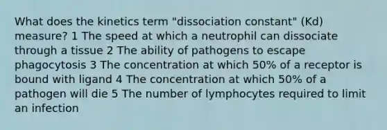 What does the kinetics term "dissociation constant" (Kd) measure? 1 The speed at which a neutrophil can dissociate through a tissue 2 The ability of pathogens to escape phagocytosis 3 The concentration at which 50% of a receptor is bound with ligand 4 The concentration at which 50% of a pathogen will die 5 The number of lymphocytes required to limit an infection