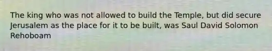 The king who was not allowed to build the Temple, but did secure Jerusalem as the place for it to be built, was Saul David Solomon Rehoboam