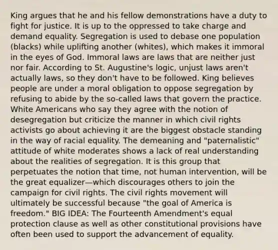 King argues that he and his fellow demonstrations have a duty to fight for justice. It is up to the oppressed to take charge and demand equality. Segregation is used to debase one population (blacks) while uplifting another (whites), which makes it immoral in the eyes of God. Immoral laws are laws that are neither just nor fair. According to St. Augustine's logic, unjust laws aren't actually laws, so they don't have to be followed. King believes people are under a moral obligation to oppose segregation by refusing to abide by the so-called laws that govern the practice. White Americans who say they agree with the notion of desegregation but criticize the manner in which civil rights activists go about achieving it are the biggest obstacle standing in the way of racial equality. The demeaning and "paternalistic" attitude of white moderates shows a lack of real understanding about the realities of segregation. It is this group that perpetuates the notion that time, not human intervention, will be the great equalizer—which discourages others to join the campaign for civil rights. The civil rights movement will ultimately be successful because "the goal of America is freedom." BIG IDEA: The Fourteenth Amendment's equal protection clause as well as other constitutional provisions have often been used to support the advancement of equality.