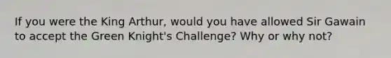 If you were the King Arthur, would you have allowed Sir Gawain to accept the Green Knight's Challenge? Why or why not?