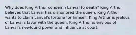 Why does King Arthur condemn Lanval to death? King Arthur believes that Lanval has dishonored the queen. King Arthur wants to claim Lanval's fortune for himself. King Arthur is jealous of Lanval's favor with the queen. King Arthur is envious of Lanval's newfound power and influence at court.