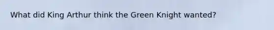 What did King Arthur think the Green Knight wanted?