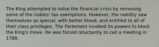 The King attempted to solve the financial crisis by removing some of the nobles' tax exemptions. However, the nobility saw themselves as special, with better blood, and entitled to all of their class privileges. The Parlement invoked its powers to block the King's move. He was forced reluctantly to call a meeting in 1788.