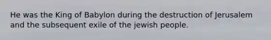 He was the King of Babylon during the destruction of Jerusalem and the subsequent exile of the jewish people.