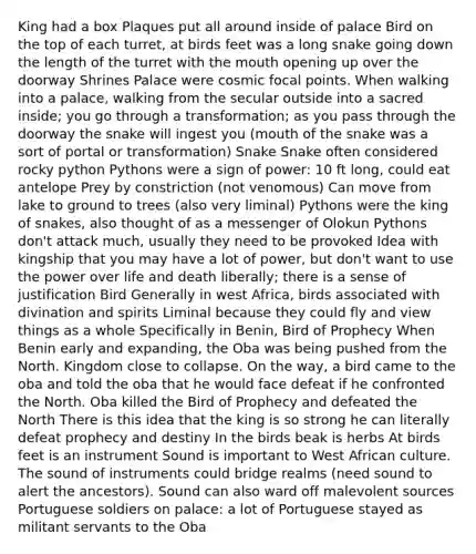 King had a box Plaques put all around inside of palace Bird on the top of each turret, at birds feet was a long snake going down the length of the turret with the mouth opening up over the doorway Shrines Palace were cosmic focal points. When walking into a palace, walking from the secular outside into a sacred inside; you go through a transformation; as you pass through the doorway the snake will ingest you (mouth of the snake was a sort of portal or transformation) Snake Snake often considered rocky python Pythons were a sign of power: 10 ft long, could eat antelope Prey by constriction (not venomous) Can move from lake to ground to trees (also very liminal) Pythons were the king of snakes, also thought of as a messenger of Olokun Pythons don't attack much, usually they need to be provoked Idea with kingship that you may have a lot of power, but don't want to use the power over life and death liberally; there is a sense of justification Bird Generally in west Africa, birds associated with divination and spirits Liminal because they could fly and view things as a whole Specifically in Benin, Bird of Prophecy When Benin early and expanding, the Oba was being pushed from the North. Kingdom close to collapse. On the way, a bird came to the oba and told the oba that he would face defeat if he confronted the North. Oba killed the Bird of Prophecy and defeated the North There is this idea that the king is so strong he can literally defeat prophecy and destiny In the birds beak is herbs At birds feet is an instrument Sound is important to West African culture. The sound of instruments could bridge realms (need sound to alert the ancestors). Sound can also ward off malevolent sources Portuguese soldiers on palace: a lot of Portuguese stayed as militant servants to the Oba