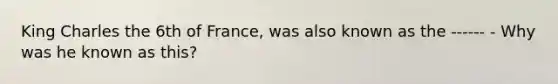 King Charles the 6th of France, was also known as the ------ - Why was he known as this?