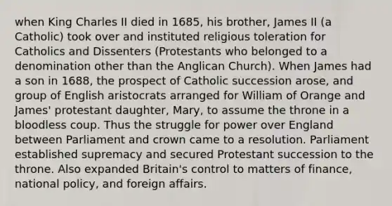 when King Charles II died in 1685, his brother, James II (a Catholic) took over and instituted religious toleration for Catholics and Dissenters (Protestants who belonged to a denomination other than the Anglican Church). When James had a son in 1688, the prospect of Catholic succession arose, and group of English aristocrats arranged for William of Orange and James' protestant daughter, Mary, to assume the throne in a bloodless coup. Thus the struggle for power over England between Parliament and crown came to a resolution. Parliament established supremacy and secured Protestant succession to the throne. Also expanded Britain's control to matters of finance, national policy, and foreign affairs.