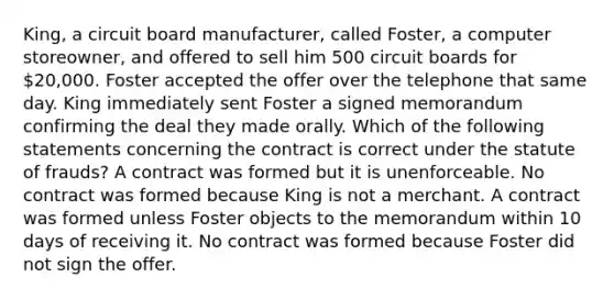 King, a circuit board manufacturer, called Foster, a computer storeowner, and offered to sell him 500 circuit boards for 20,000. Foster accepted the offer over the telephone that same day. King immediately sent Foster a signed memorandum confirming the deal they made orally. Which of the following statements concerning the contract is correct under the statute of frauds? A contract was formed but it is unenforceable. No contract was formed because King is not a merchant. A contract was formed unless Foster objects to the memorandum within 10 days of receiving it. No contract was formed because Foster did not sign the offer.