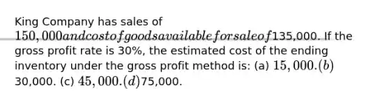 King Company has sales of 150,000 and cost of goods available for sale of135,000. If the gross profit rate is 30%, the estimated cost of the ending inventory under the gross profit method is: (a) 15,000. (b)30,000. (c) 45,000. (d)75,000.