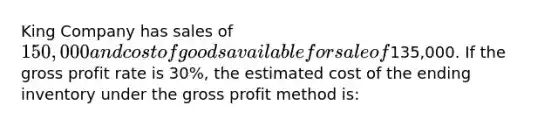 King Company has sales of 150,000 and cost of goods available for sale of135,000. If the gross profit rate is 30%, the estimated cost of the ending inventory under the gross profit method is: