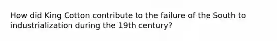 How did King Cotton contribute to the failure of the South to industrialization during the 19th century?