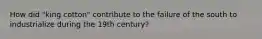 How did "king cotton" contribute to the failure of the south to industrialize during the 19th century?