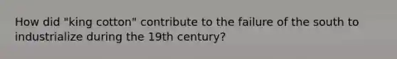 How did "king cotton" contribute to the failure of the south to industrialize during the 19th century?