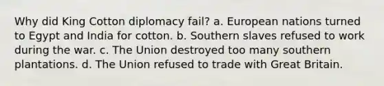 Why did King Cotton diplomacy fail? a. European nations turned to Egypt and India for cotton. b. Southern slaves refused to work during the war. c. The Union destroyed too many southern plantations. d. The Union refused to trade with Great Britain.