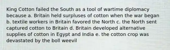 King Cotton failed the South as a tool of wartime diplomacy because a. Britain held surpluses of cotton when the war began b. textile workers in Britain favored the North c. the North sent captured cotton to Britain d. Britain developed alternative supplies of cotton in Egypt and India e. the cotton crop was devastated by the boll weevil