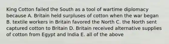 King Cotton failed the South as a tool of wartime diplomacy because A. Britain held surpluses of cotton when the war began B. textile workers in Britain favored the North C. the North sent captured cotton to Britain D. Britain received alternative supplies of cotton from Egypt and India E. all of the above