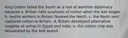 King Cotton failed the South as a tool of wartime diplomacy because a. Britain held surpluses of cotton when the war began. b. textile workers in Britain favored the North. c. the North sent captured cotton to Britain. d. Britain developed alternative supplies of cotton in Egypt and India. e. the cotton crop was devastated by the boll weevil.