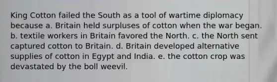 King Cotton failed the South as a tool of wartime diplomacy because a. Britain held surpluses of cotton when the war began. b. textile workers in Britain favored the North. c. the North sent captured cotton to Britain. d. Britain developed alternative supplies of cotton in Egypt and India. e. the cotton crop was devastated by the boll weevil.