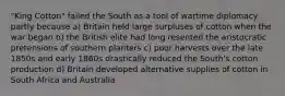 "King Cotton" failed the South as a tool of wartime diplomacy partly because a) Britain held large surpluses of cotton when the war began b) the British elite had long resented the aristocratic pretensions of southern planters c) poor harvests over the late 1850s and early 1860s drastically reduced the South's cotton production d) Britain developed alternative supplies of cotton in South Africa and Australia