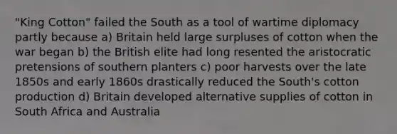 "King Cotton" failed the South as a tool of wartime diplomacy partly because a) Britain held large surpluses of cotton when the war began b) the British elite had long resented the aristocratic pretensions of southern planters c) poor harvests over the late 1850s and early 1860s drastically reduced the South's cotton production d) Britain developed alternative supplies of cotton in South Africa and Australia