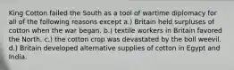 King Cotton failed the South as a tool of wartime diplomacy for all of the following reasons except a.) Britain held surpluses of cotton when the war began. b.) textile workers in Britain favored the North. c.) the cotton crop was devastated by the boll weevil. d.) Britain developed alternative supplies of cotton in Egypt and India.