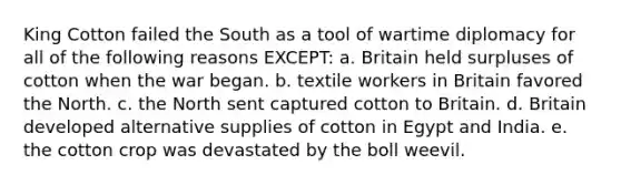 King Cotton failed the South as a tool of wartime diplomacy for all of the following reasons EXCEPT: a. Britain held surpluses of cotton when the war began. b. textile workers in Britain favored the North. c. the North sent captured cotton to Britain. d. Britain developed alternative supplies of cotton in Egypt and India. e. the cotton crop was devastated by the boll weevil.