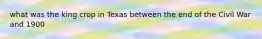 what was the king crop in Texas between the end of the Civil War and 1900