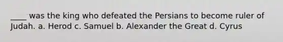 ____ was the king who defeated the Persians to become ruler of Judah. a. Herod c. Samuel b. Alexander the Great d. Cyrus