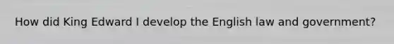 How did King Edward I develop the English law and government?