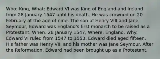 Who: King, What: Edward VI was King of England and Ireland from 28 January 1547 until his death. He was crowned on 20 February at the age of nine. The son of Henry VIII and Jane Seymour, Edward was England's first monarch to be raised as a Protestant, When: 28 January 1547, Where: England, Why: Edward VI ruled from 1547 to 1553. Edward died aged fifteen. His father was Henry VIII and his mother was Jane Seymour. After the Reformation, Edward had been brought up as a Protestant.