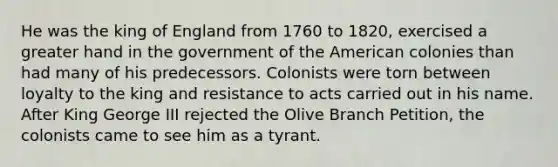 He was the king of England from 1760 to 1820, exercised a greater hand in the government of the American colonies than had many of his predecessors. Colonists were torn between loyalty to the king and resistance to acts carried out in his name. After King George III rejected the Olive Branch Petition, the colonists came to see him as a tyrant.