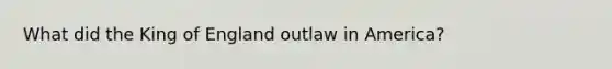What did the King of England outlaw in America?