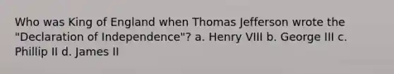 Who was King of England when Thomas Jefferson wrote the "Declaration of Independence"? a. Henry VIII b. George III c. Phillip II d. James II