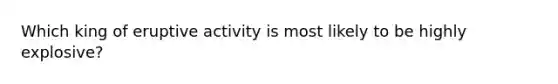 Which king of eruptive activity is most likely to be highly explosive?