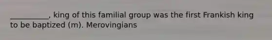 __________, king of this familial group was the first Frankish king to be baptized (m). Merovingians