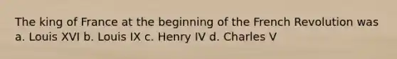 The king of France at the beginning of the French Revolution was a. Louis XVI b. Louis IX c. Henry IV d. Charles V