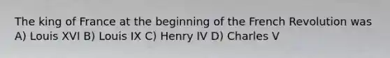 The king of France at the beginning of the French Revolution was A) Louis XVI B) Louis IX C) Henry IV D) Charles V