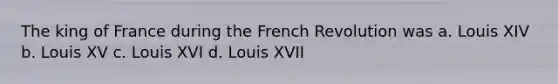 The king of France during the French Revolution was a. Louis XIV b. Louis XV c. Louis XVI d. Louis XVII