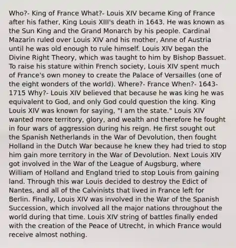 Who?- King of France What?- Louis XIV became King of France after his father, King Louis XIII's death in 1643. He was known as the Sun King and the Grand Monarch by his people. Cardinal Mazarin ruled over Louis XIV and his mother, Anne of Austria until he was old enough to rule himself. Louis XIV began the Divine Right Theory, which was taught to him by Bishop Bassuet. To raise his stature within French society, Louis XIV spent much of France's own money to create the Palace of Versailles (one of the eight wonders of the world). Where?- France When?- 1643-1715 Why?- Louis XIV believed that because he was king he was equivalent to God, and only God could question the king. King Louis XIV was known for saying, "I am the state." Louis XIV wanted more territory, glory, and wealth and therefore he fought in four wars of aggression during his reign. He first sought out the Spanish Netherlands in the War of Devolution, then fought Holland in the Dutch War because he knew they had tried to stop him gain more territory in the War of Devolution. Next Louis XIV got involved in the War of the League of Augsburg, where William of Holland and England tried to stop Louis from gaining land. Through this war Louis decided to destroy the Edict of Nantes, and all of the Calvinists that lived in France left for Berlin. Finally, Louis XIV was involved in the War of the Spanish Succession, which involved all the major nations throughout the world during that time. Louis XIV string of battles finally ended with the creation of the Peace of Utrecht, in which France would receive almost nothing.