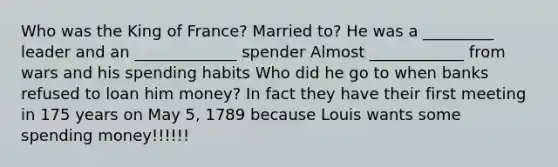 Who was the King of France? Married to? He was a _________ leader and an _____________ spender Almost ____________ from wars and his spending habits Who did he go to when banks refused to loan him money? In fact they have their first meeting in 175 years on May 5, 1789 because Louis wants some spending money!!!!!!