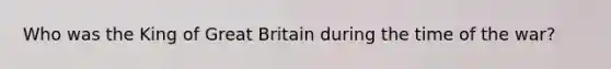 Who was the King of Great Britain during the time of the war?