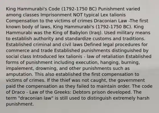 King Hammurabi's Code (1792-1750 BC) Punishment varied among classes Imprisonment NOT typical Lex talionis Compensation to the victims of crimes Draconian Law -The first known body of laws, King Hammurabi's (1792-1750 BC). King Hammurabi was the King of Babylon (Iraq). Used military means to establish authority and standardize customs and traditions. Established criminal and civil laws Defined legal procedures for commerce and trade Established punishments distinguished by social class Introduced lex talionis - law of retaliation Established forms of punishment including execution, hanging, burning, impalement, drowning, and other punishments such as amputation. This also established the first compensation to victims of crimes. If the thief was not caught, the government paid the compensation as they failed to maintain order. The code of Draco - Law of the Greeks: Debtors prison developed. The term "draconian law" is still used to distinguish extremely harsh punishment.