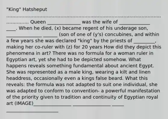 "King" Hatsheput ...................................................................................................................... Queen ______________ was the wife of _____________ ____. When he died, (x) became regent of his underage son, _______________ ______ (son of one of (y's) concubines, and within a few years she was declared "king" by the priests of _________, making her co-ruler with (z) for 20 years How did they depict this phenomena in art? There was no formula for a woman ruler in Egyptian art, yet she had to be depicted somehow. What happens reveals something fundamental about ancient Egypt. She was represented as a male king, wearing a kilt and linen headdress, occasionally even a kings false beard. What this reveals: the formula was not adapted to suit one individual, she was adapted to conform to convention- a powerful manifestation of the priority given to tradition and continuity of Egyptian royal art (IMAGE)________________ ________________ _____ ______________________