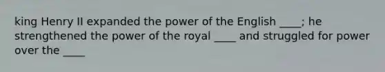 king Henry II expanded the power of the English ____; he strengthened the power of the royal ____ and struggled for power over the ____