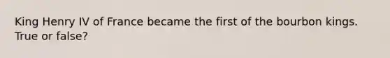 King Henry IV of France became the first of the bourbon kings. True or false?