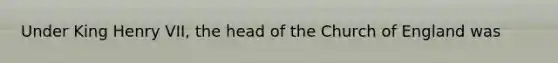 Under King Henry VII, the head of the Church of England was