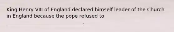 King Henry VIII of England declared himself leader of the Church in England because the pope refused to _______________________________.